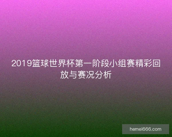 2019篮球世界杯第一阶段小组赛精彩回放与赛况分析
