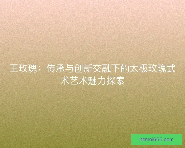 王玫瑰：传承与创新交融下的太极玫瑰武术艺术魅力探索
