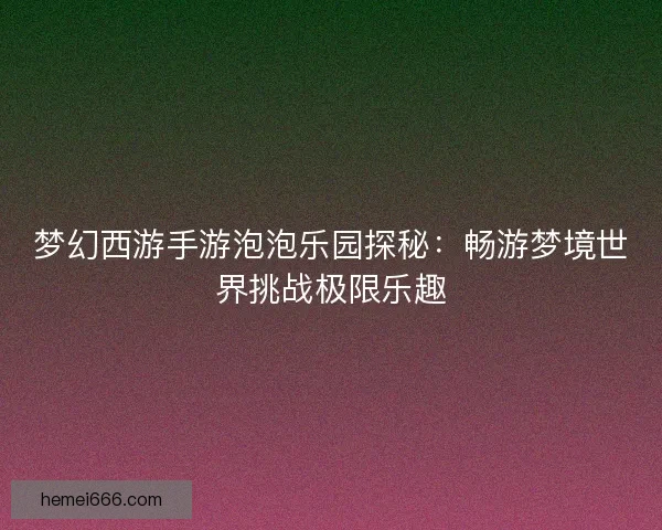 梦幻西游手游泡泡乐园探秘：畅游梦境世界挑战极限乐趣