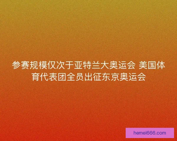 参赛规模仅次于亚特兰大奥运会 美国体育代表团全员出征东京奥运会