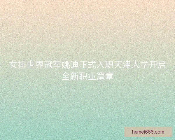 女排世界冠军姚迪正式入职天津大学开启全新职业篇章