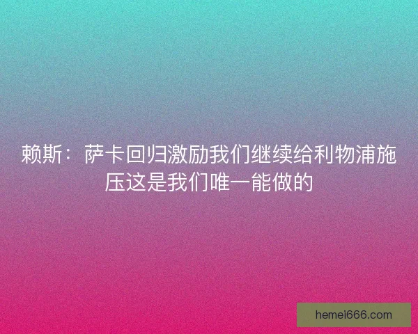 赖斯：萨卡回归激励我们继续给利物浦施压这是我们唯一能做的