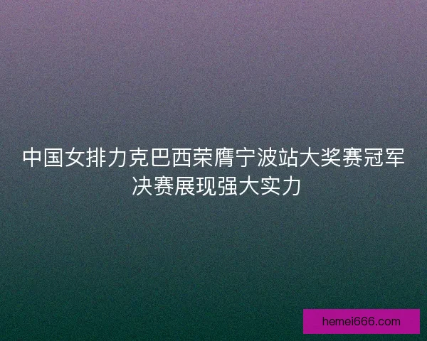 中国女排力克巴西荣膺宁波站大奖赛冠军 决赛展现强大实力
