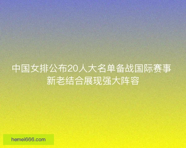 中国女排公布20人大名单备战国际赛事 新老结合展现强大阵容