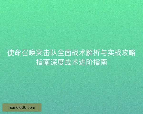 使命召唤突击队全面战术解析与实战攻略指南深度战术进阶指南