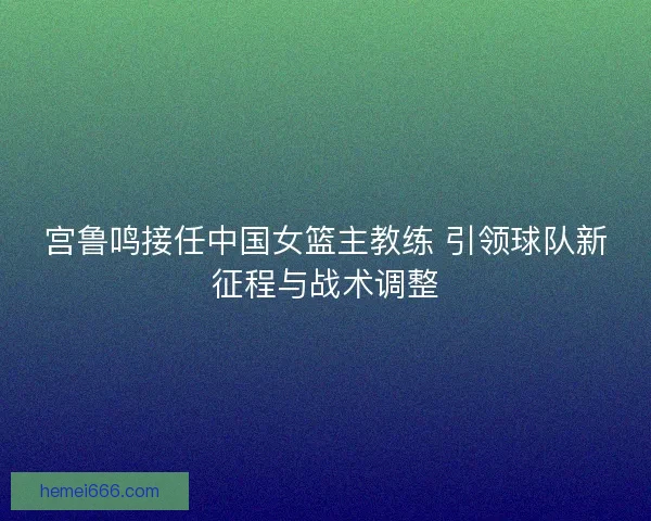 宫鲁鸣接任中国女篮主教练 引领球队新征程与战术调整